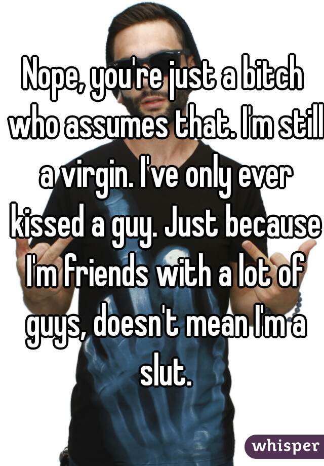 Nope, you're just a bitch who assumes that. I'm still a virgin. I've only ever kissed a guy. Just because I'm friends with a lot of guys, doesn't mean I'm a slut.