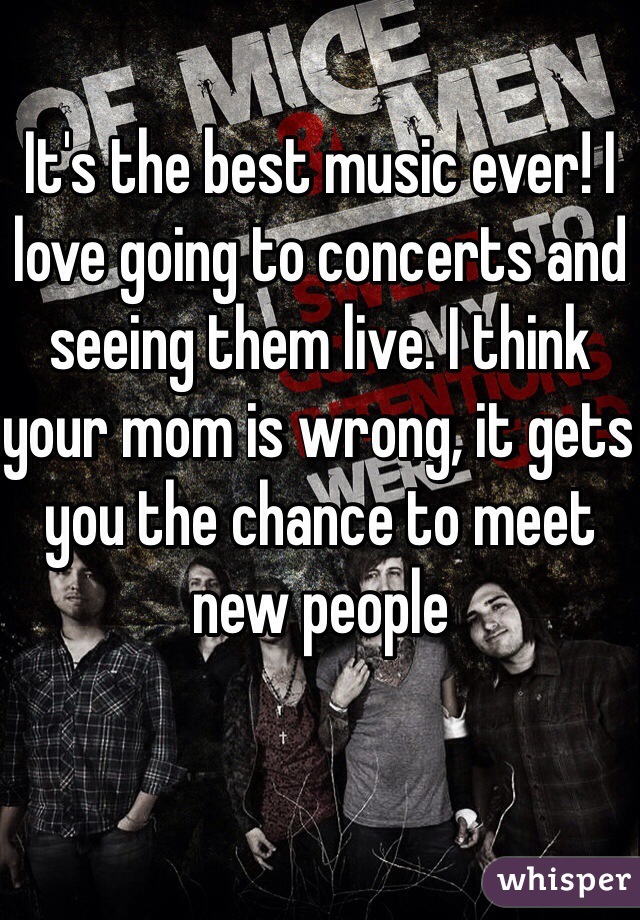 It's the best music ever! I love going to concerts and seeing them live. I think your mom is wrong, it gets you the chance to meet new people 