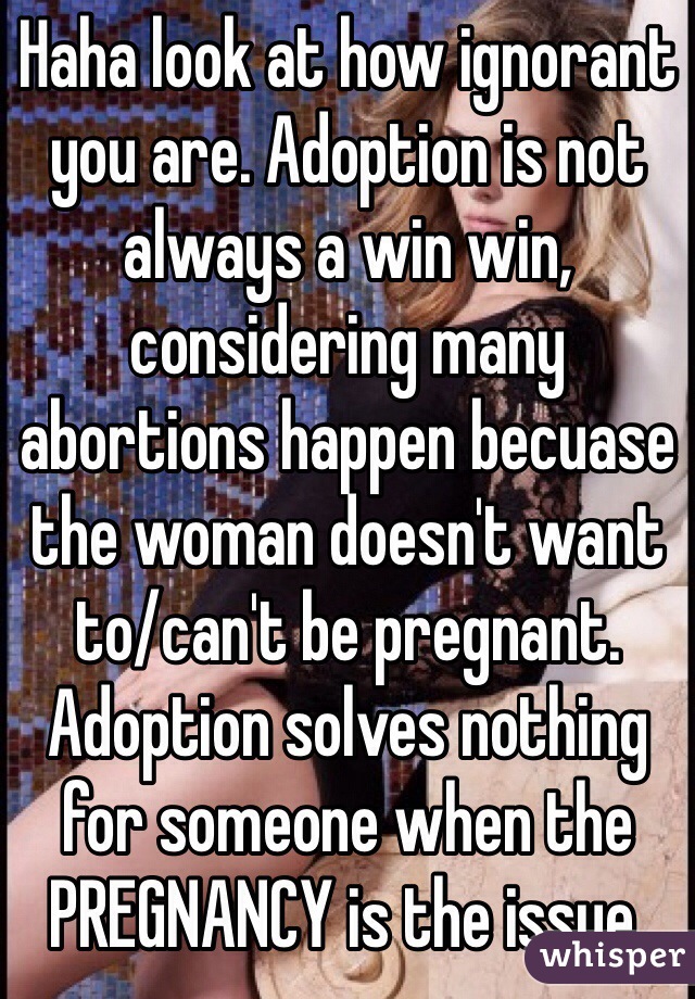 Haha look at how ignorant you are. Adoption is not always a win win, considering many abortions happen becuase the woman doesn't want to/can't be pregnant. Adoption solves nothing for someone when the PREGNANCY is the issue. 
