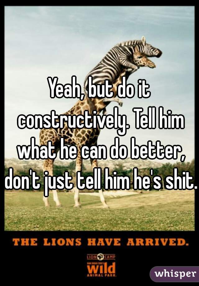 Yeah, but do it constructively. Tell him what he can do better, don't just tell him he's shit.