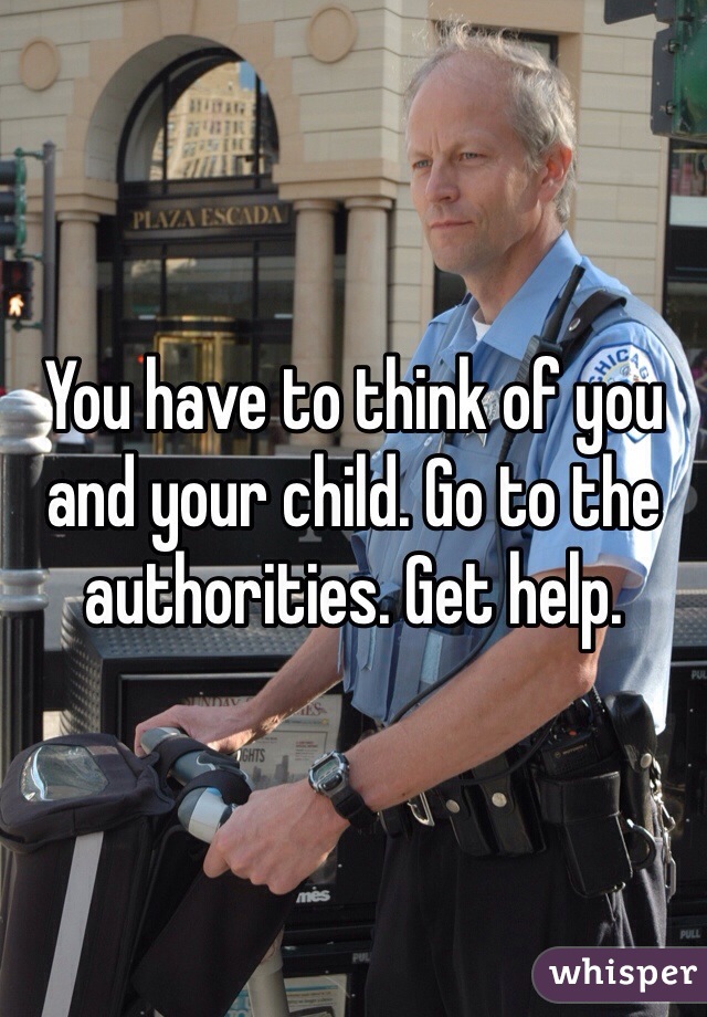 You have to think of you and your child. Go to the authorities. Get help.