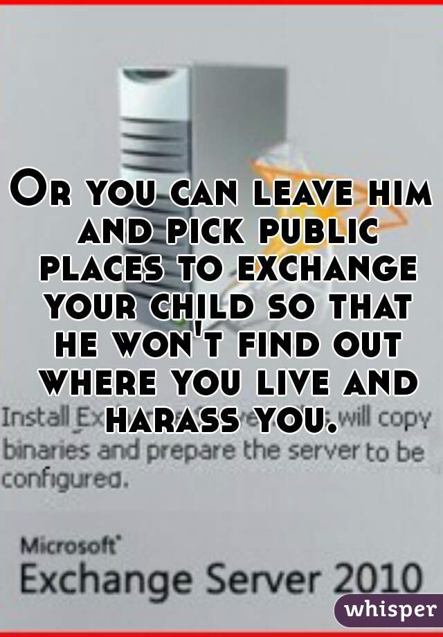 Or you can leave him and pick public places to exchange your child so that he won't find out where you live and harass you. 