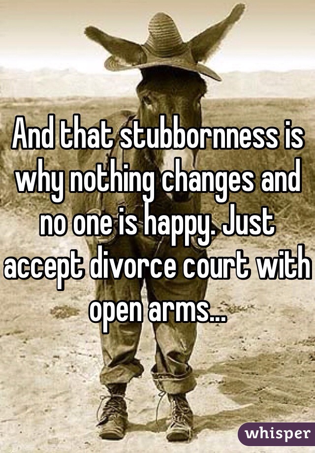 And that stubbornness is why nothing changes and no one is happy. Just accept divorce court with open arms...