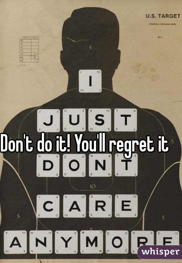 Don't do it! You'll regret it
