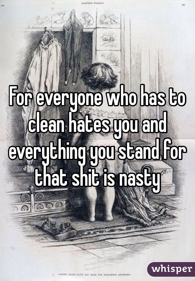 For everyone who has to clean hates you and everything you stand for that shit is nasty 