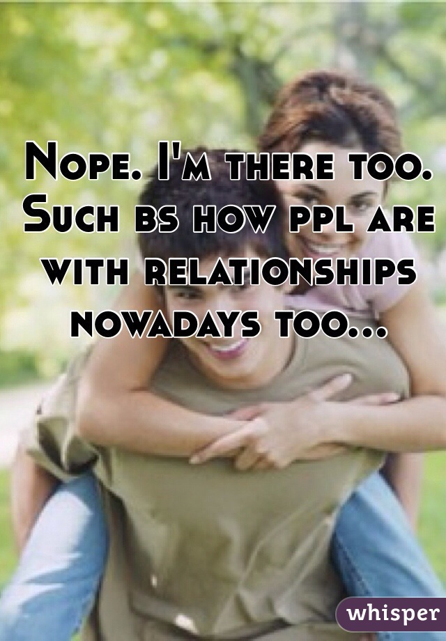 Nope. I'm there too. Such bs how ppl are with relationships nowadays too...