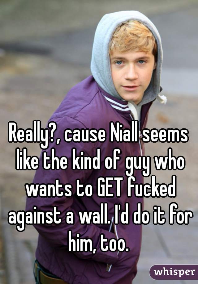 Really?, cause Niall seems like the kind of guy who wants to GET fucked against a wall. I'd do it for him, too. 
