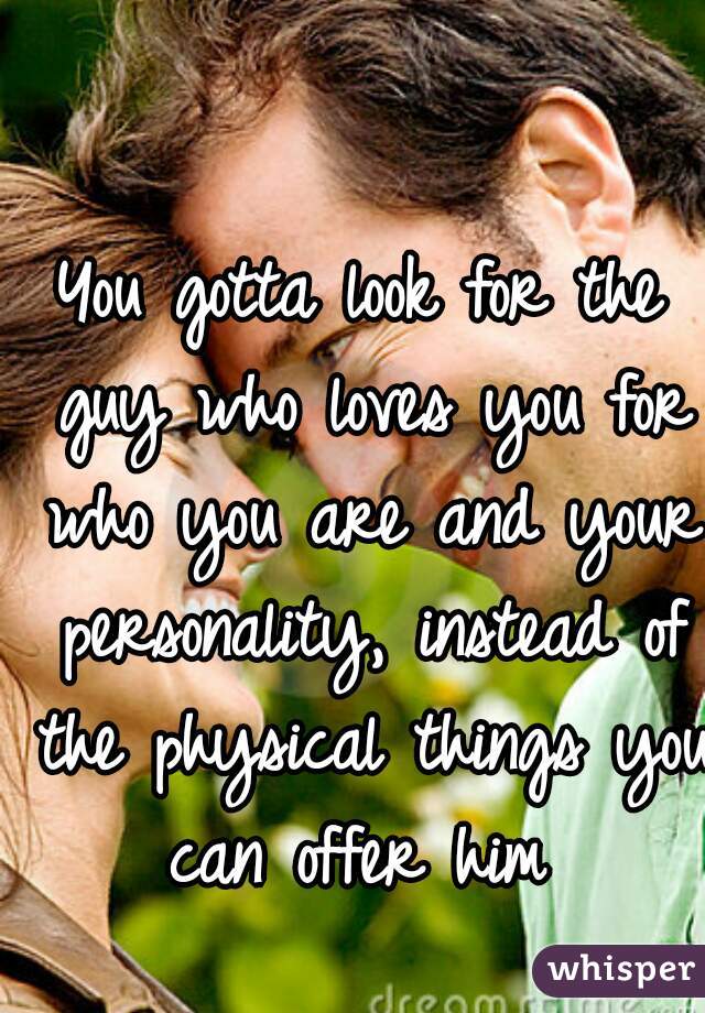 You gotta look for the guy who loves you for who you are and your personality, instead of the physical things you can offer him 