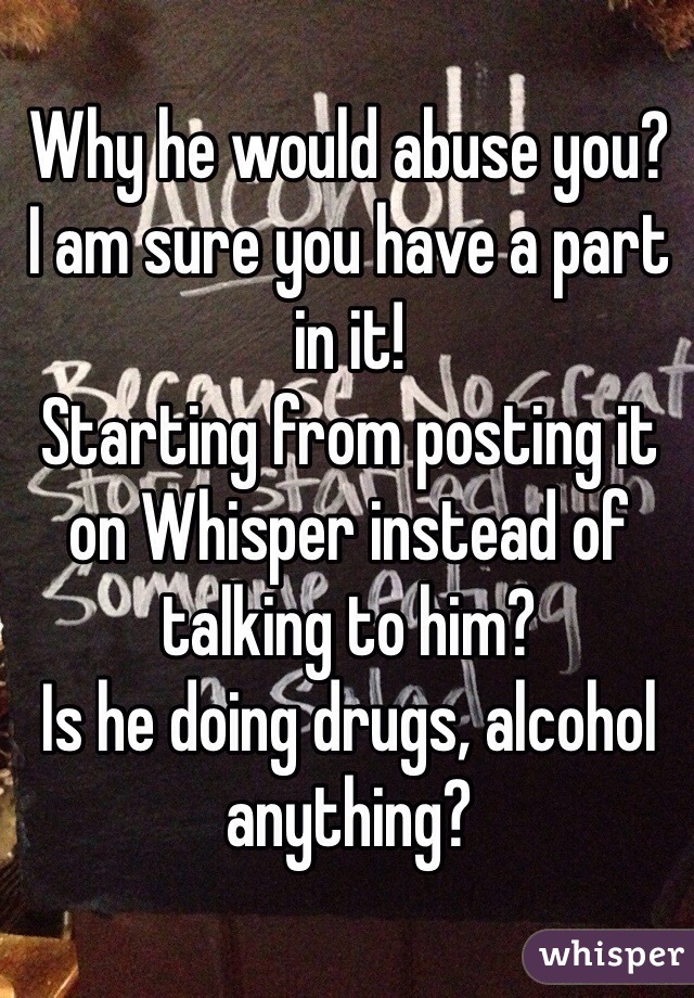 Why he would abuse you?
I am sure you have a part in it! 
Starting from posting it on Whisper instead of talking to him? 
Is he doing drugs, alcohol anything? 