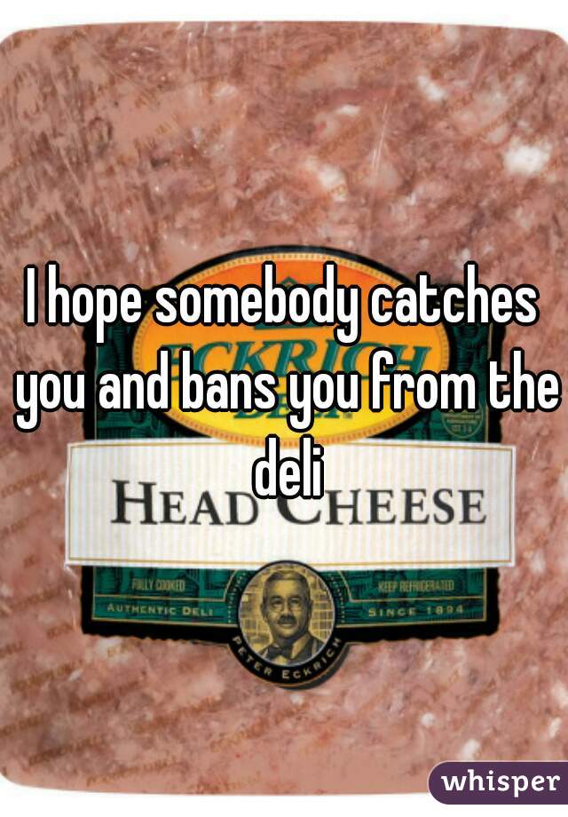I hope somebody catches you and bans you from the deli