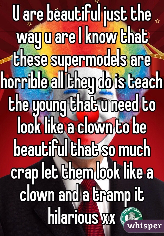 U are beautiful just the way u are I know that these supermodels are horrible all they do is teach the young that u need to look like a clown to be beautiful that so much crap let them look like a clown and a tramp it hilarious xx