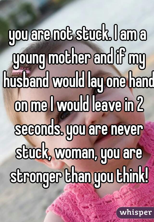 you are not stuck. I am a young mother and if my husband would lay one hand on me I would leave in 2 seconds. you are never stuck, woman, you are stronger than you think!