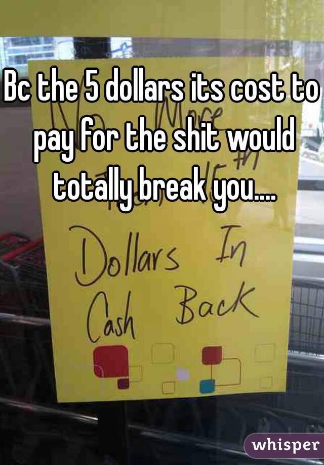 Bc the 5 dollars its cost to pay for the shit would totally break you....