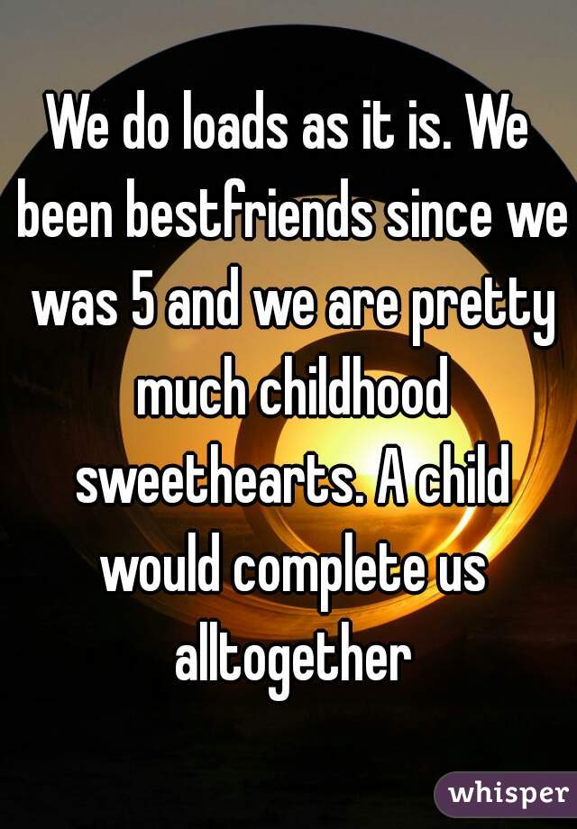 We do loads as it is. We been bestfriends since we was 5 and we are pretty much childhood sweethearts. A child would complete us alltogether