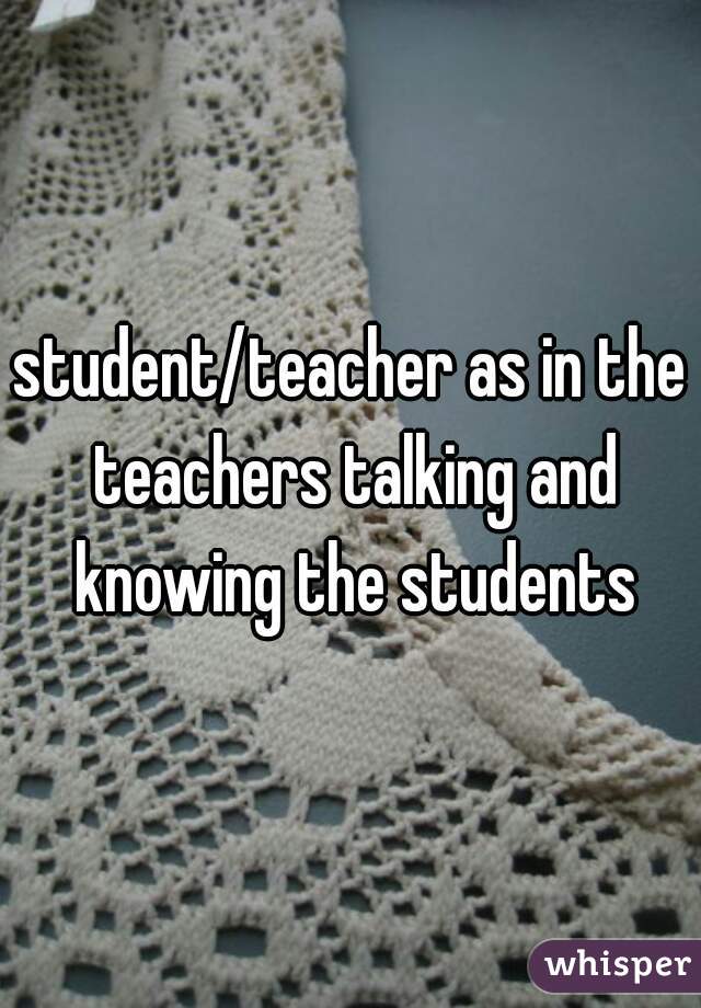 student/teacher as in the teachers talking and knowing the students