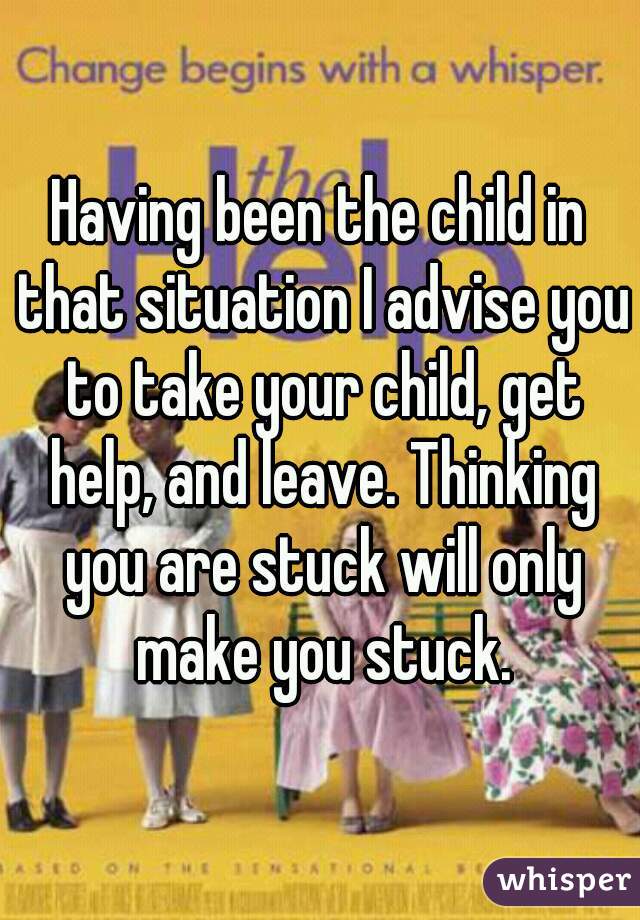 Having been the child in that situation I advise you to take your child, get help, and leave. Thinking you are stuck will only make you stuck.