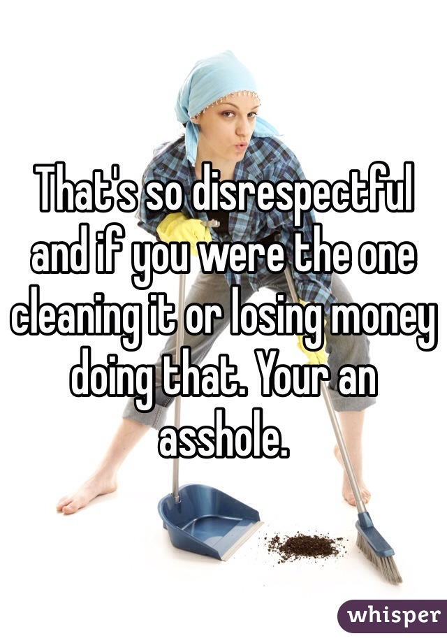 That's so disrespectful and if you were the one cleaning it or losing money doing that. Your an asshole.