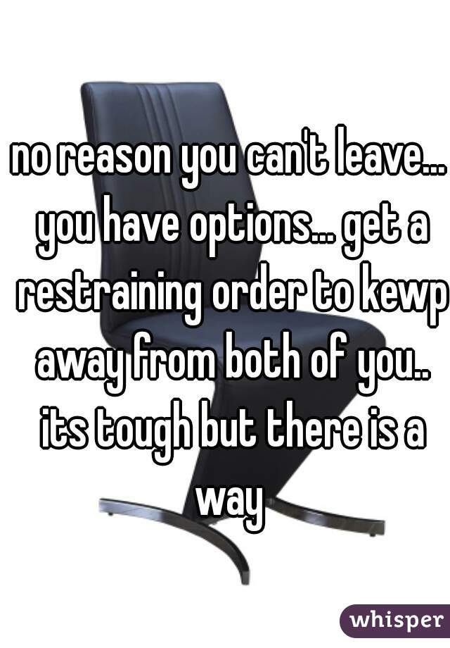 no reason you can't leave... you have options... get a restraining order to kewp away from both of you.. its tough but there is a way 