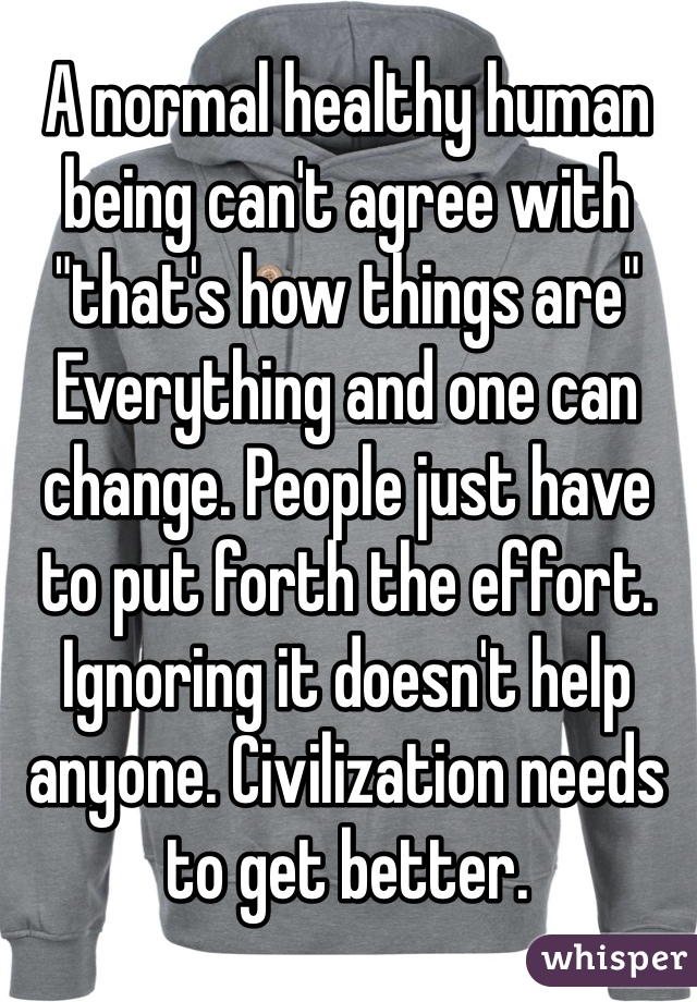 A normal healthy human being can't agree with 
"that's how things are"
Everything and one can change. People just have to put forth the effort. Ignoring it doesn't help anyone. Civilization needs to get better. 