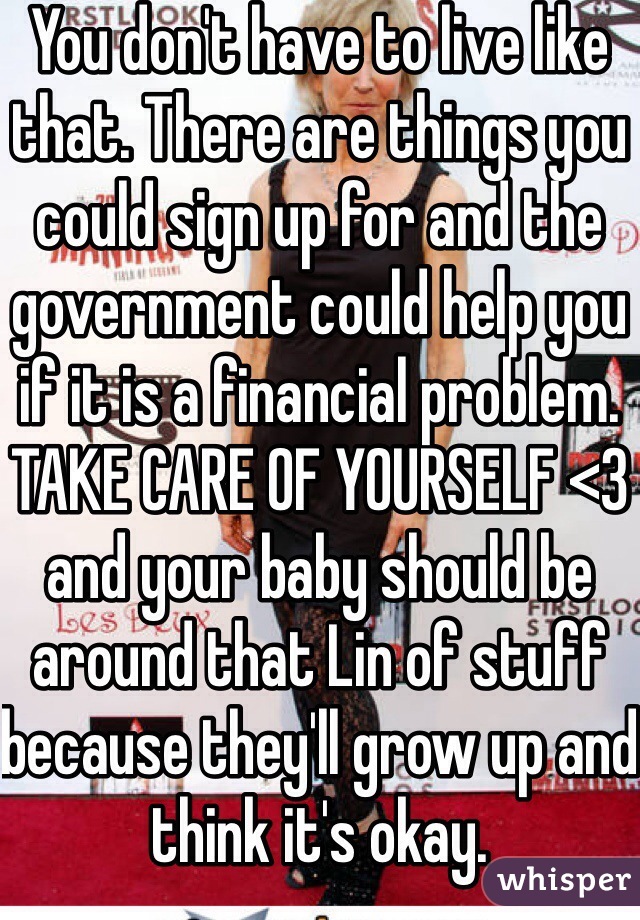 You don't have to live like that. There are things you could sign up for and the government could help you if it is a financial problem. TAKE CARE OF YOURSELF <3 and your baby should be around that Lin of stuff because they'll grow up and think it's okay. 
