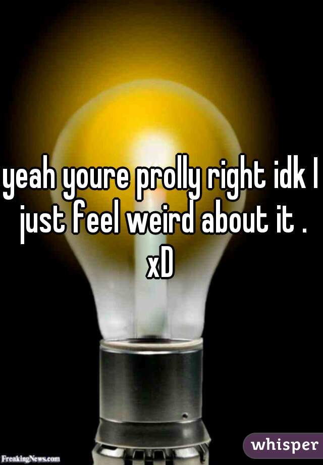 yeah youre prolly right idk I just feel weird about it . xD 