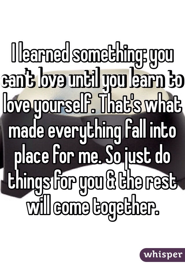I learned something: you can't love until you learn to love yourself. That's what made everything fall into place for me. So just do things for you & the rest will come together. 