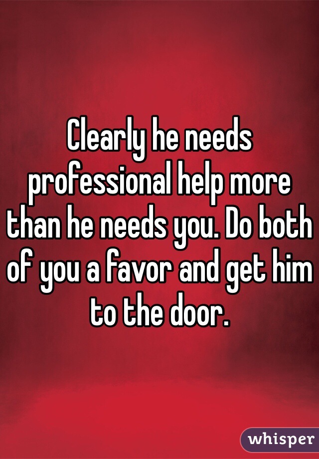Clearly he needs professional help more than he needs you. Do both of you a favor and get him to the door. 