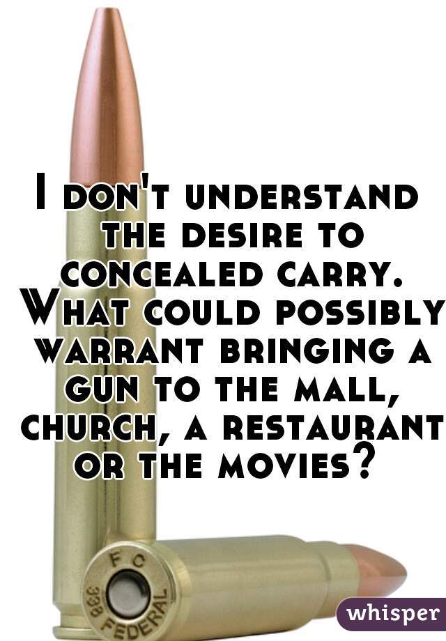 I don't understand the desire to concealed carry. What could possibly warrant bringing a gun to the mall, church, a restaurant or the movies? 