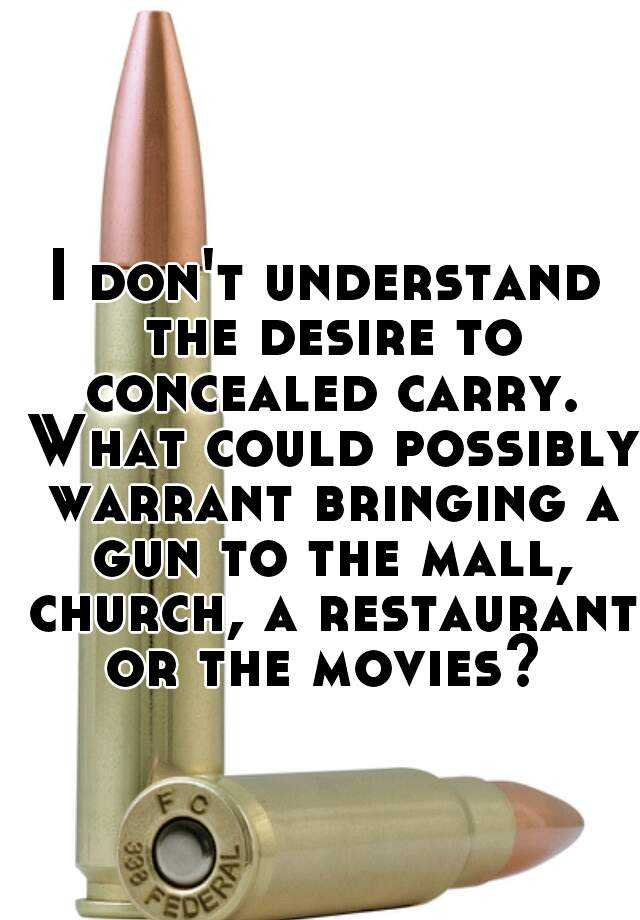 I don't understand the desire to concealed carry. What could possibly warrant bringing a gun to the mall, church, a restaurant or the movies? 