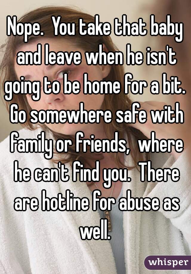 Nope.  You take that baby and leave when he isn't going to be home for a bit.  Go somewhere safe with family or friends,  where he can't find you.  There are hotline for abuse as well. 