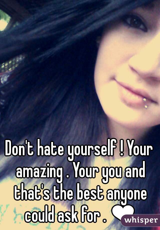 Don't hate yourself ! Your amazing . Your you and that's the best anyone could ask for . ❤