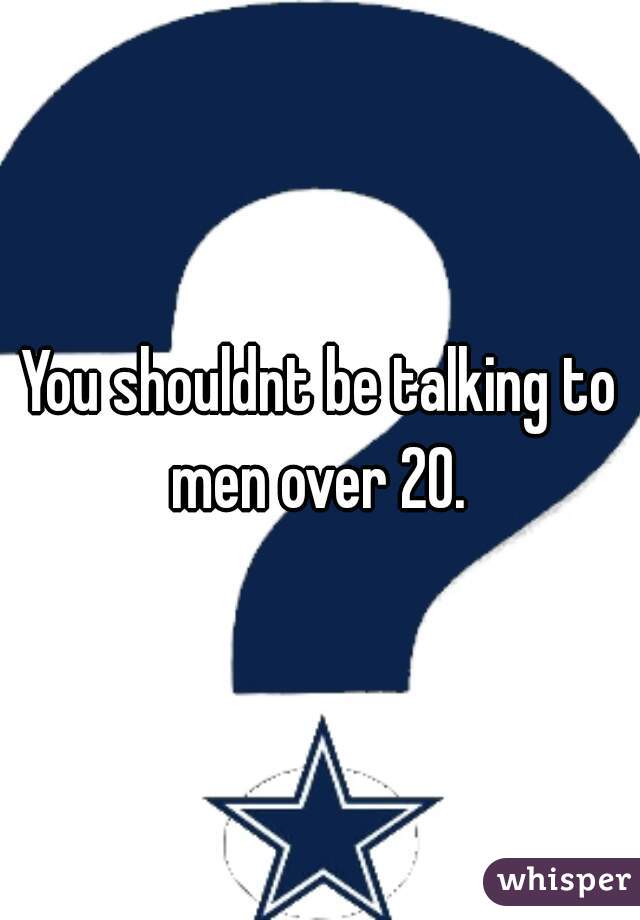 You shouldnt be talking to men over 20. 