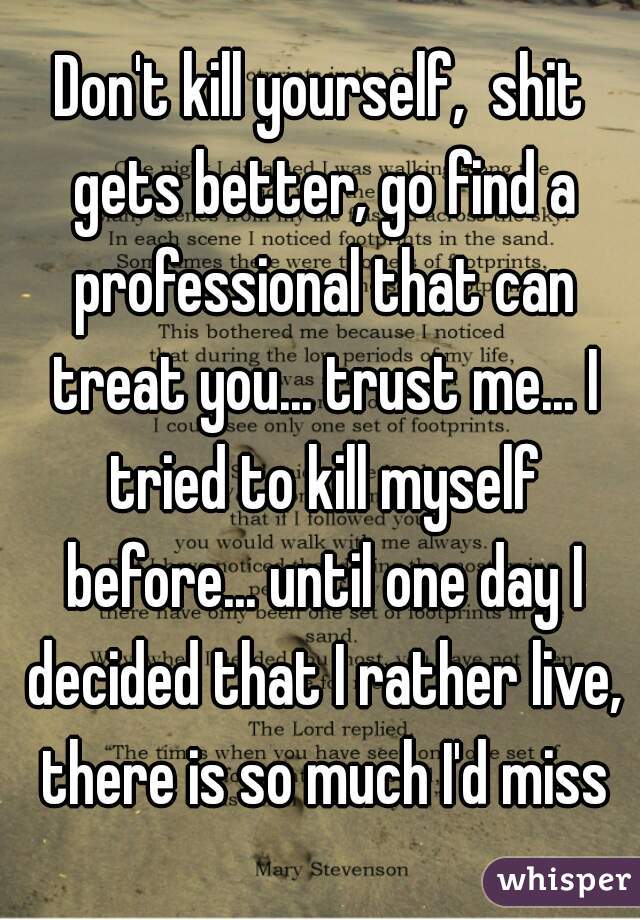 Don't kill yourself,  shit gets better, go find a professional that can treat you... trust me... I tried to kill myself before... until one day I decided that I rather live, there is so much I'd miss
