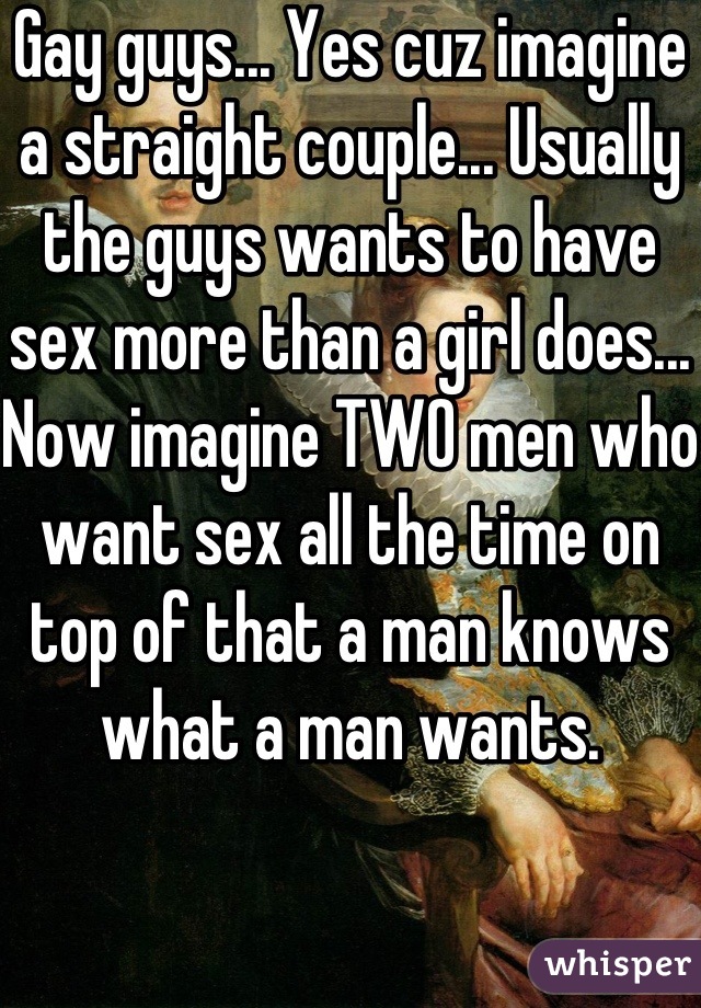Gay guys... Yes cuz imagine a straight couple... Usually the guys wants to have sex more than a girl does... Now imagine TWO men who want sex all the time on top of that a man knows what a man wants.