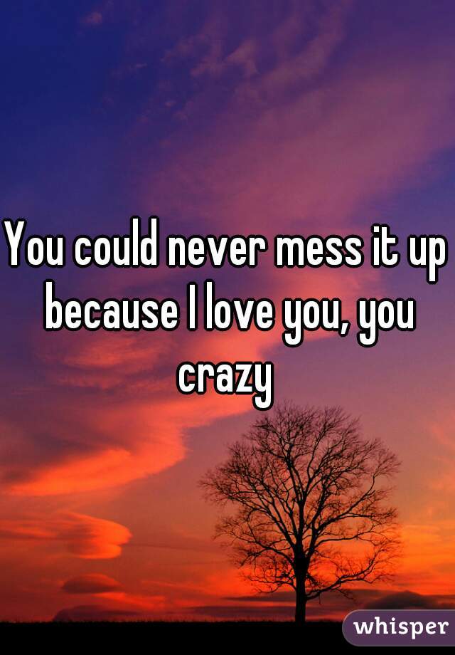 You could never mess it up because I love you, you crazy 