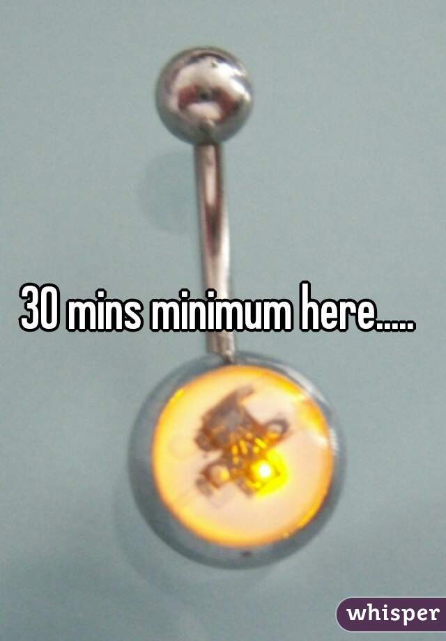 30 mins minimum here..... 