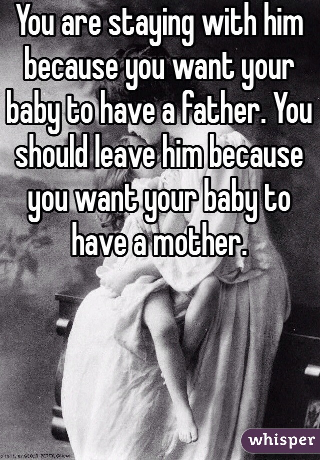 You are staying with him because you want your baby to have a father. You should leave him because you want your baby to have a mother.