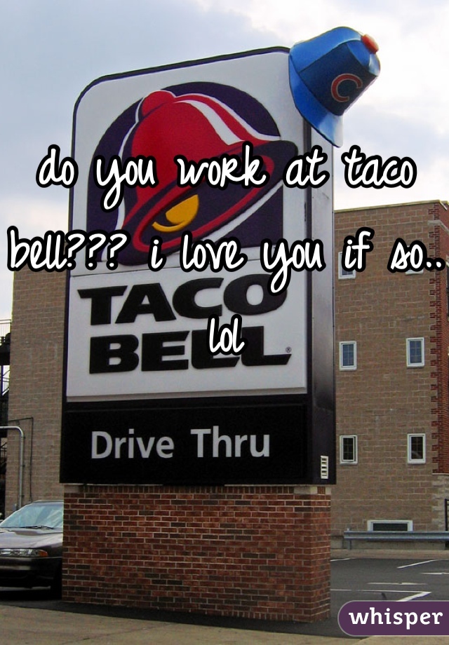 do you work at taco bell??? i love you if so.. lol