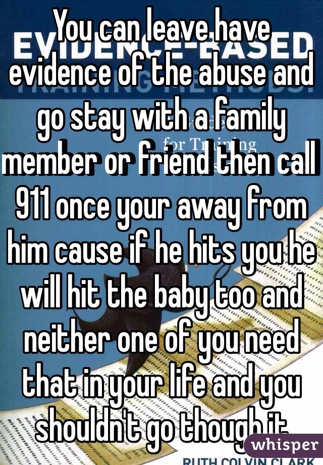 You can leave have evidence of the abuse and go stay with a family member or friend then call 911 once your away from him cause if he hits you he will hit the baby too and neither one of you need that in your life and you shouldn't go though it