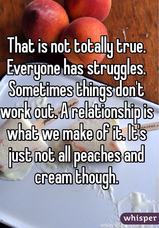 That is not totally true. Everyone has struggles. Sometimes things don't work out. A relationship is what we make of it. It's just not all peaches and cream though. 