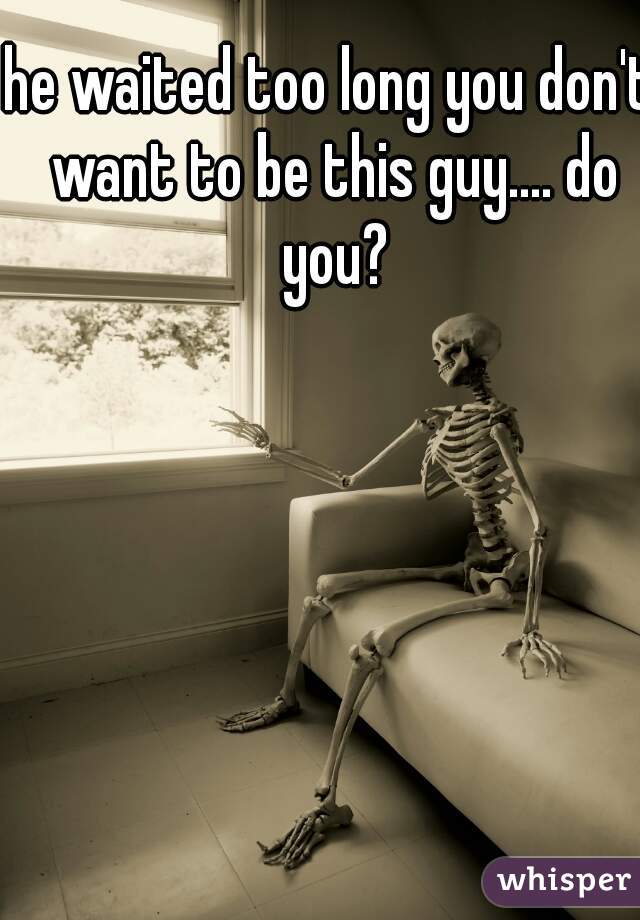 he waited too long you don't want to be this guy.... do you?