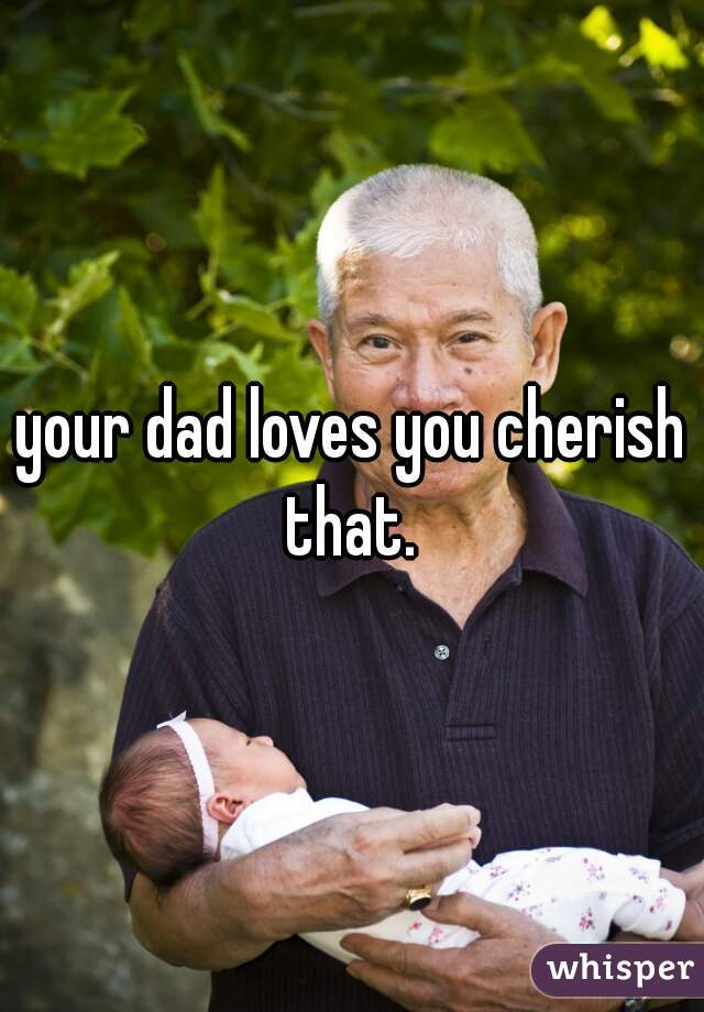 your dad loves you cherish that. 