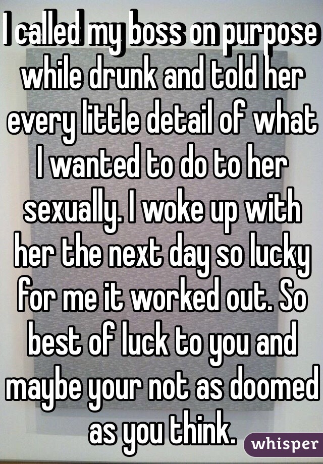 I called my boss on purpose while drunk and told her every little detail of what I wanted to do to her sexually. I woke up with her the next day so lucky for me it worked out. So best of luck to you and maybe your not as doomed as you think. 
