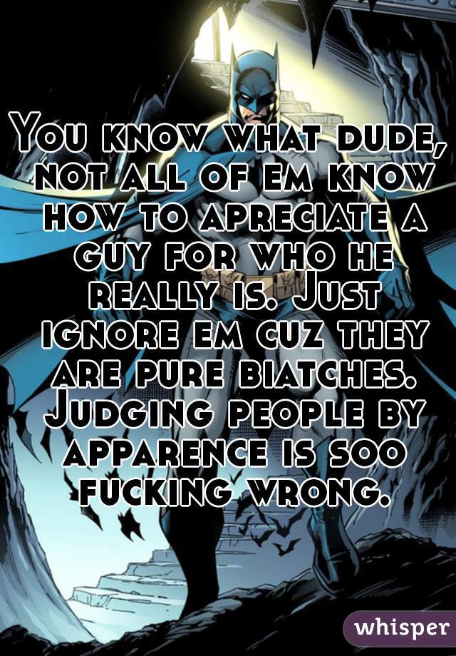 You know what dude, not all of em know how to apreciate a guy for who he really is. Just ignore em cuz they are pure biatches. Judging people by apparence is soo fucking wrong.