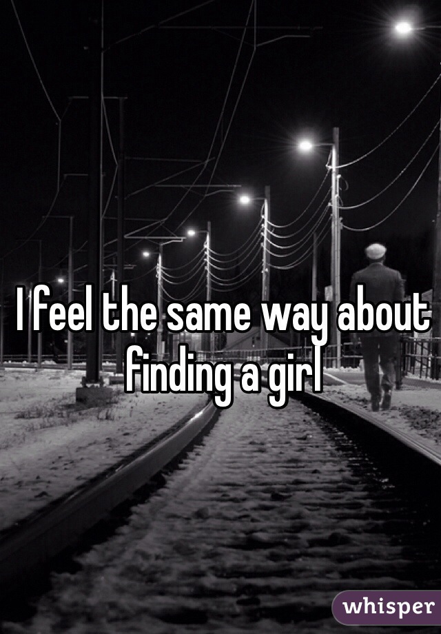 I feel the same way about finding a girl
