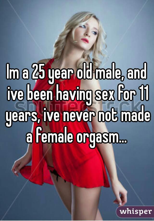 Im a 25 year old male, and ive been having sex for 11 years, ive never not made a female orgasm... 