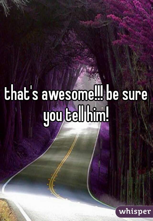 that's awesome!!! be sure you tell him! 