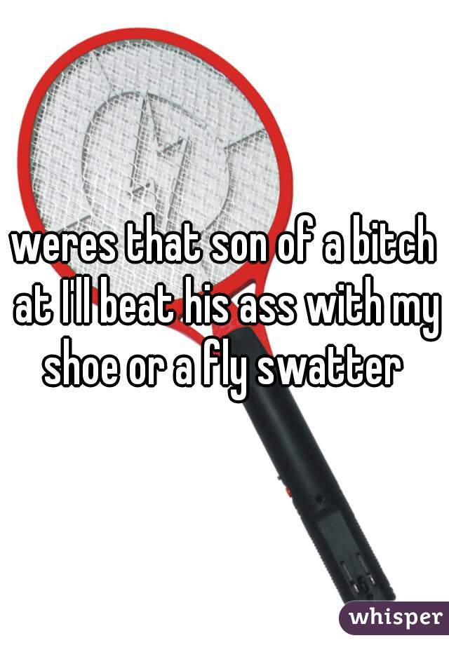 weres that son of a bitch at I'll beat his ass with my shoe or a fly swatter 