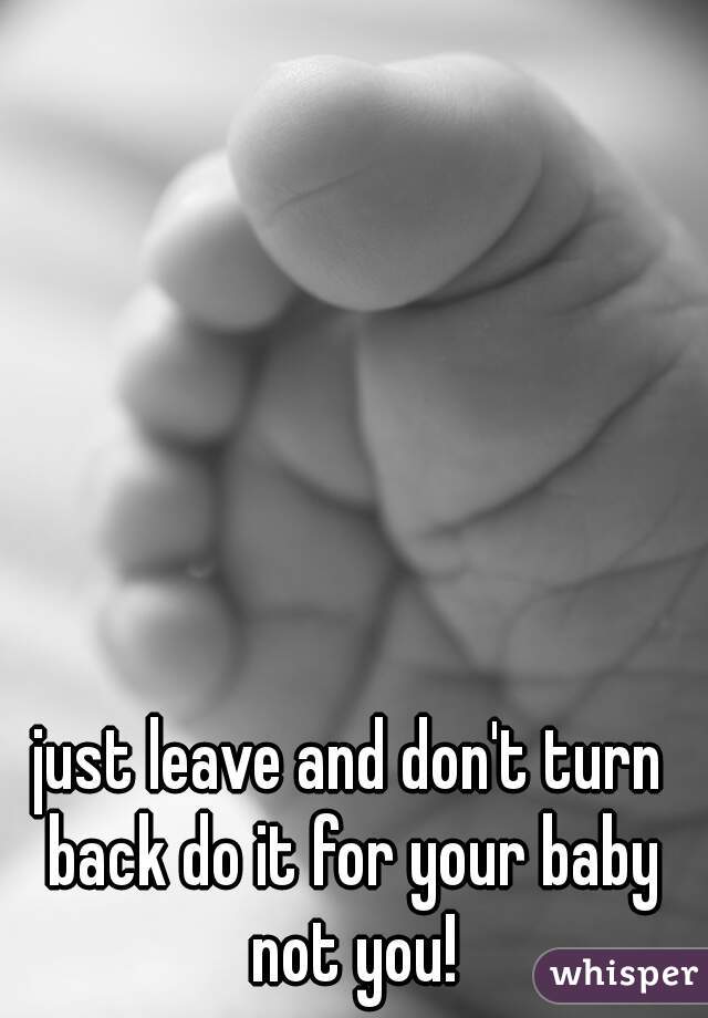 just leave and don't turn back do it for your baby not you!