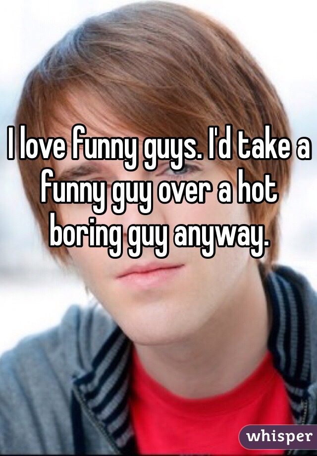 I love funny guys. I'd take a funny guy over a hot boring guy anyway. 